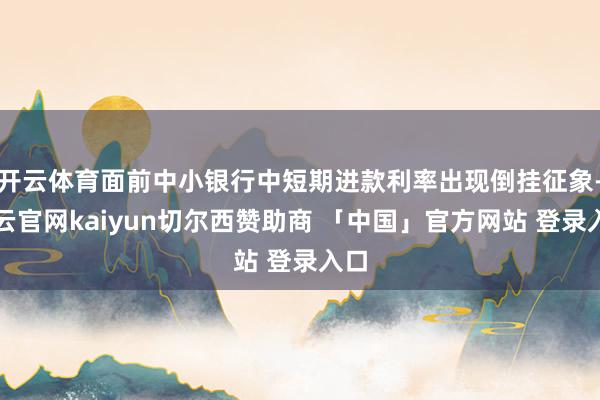 开云体育面前中小银行中短期进款利率出现倒挂征象-开云官网kaiyun切尔西赞助商 「中国」官方网站 登录入口
