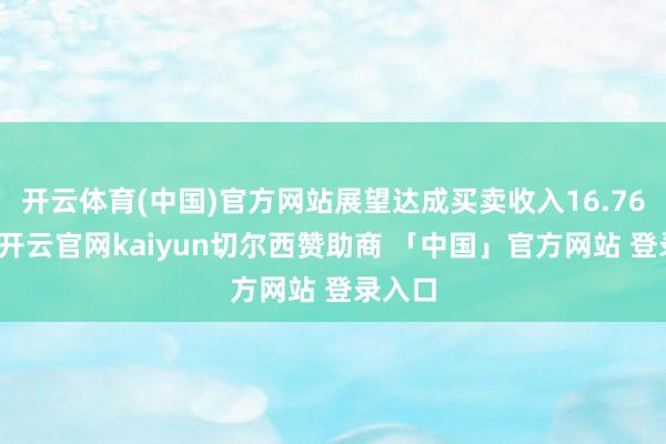 开云体育(中国)官方网站展望达成买卖收入16.76亿元-开云官网kaiyun切尔西赞助商 「中国」官方网站 登录入口