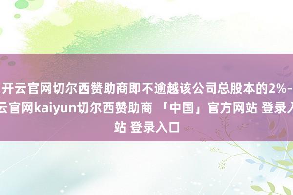 开云官网切尔西赞助商即不逾越该公司总股本的2%-开云官网kaiyun切尔西赞助商 「中国」官方网站 登录入口