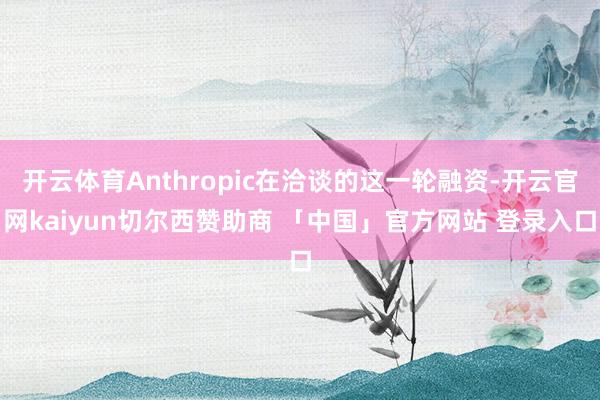 开云体育Anthropic在洽谈的这一轮融资-开云官网kaiyun切尔西赞助商 「中国」官方网站 登录入口