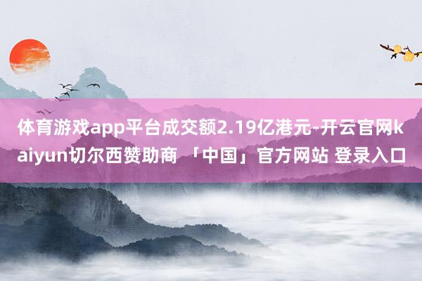 体育游戏app平台成交额2.19亿港元-开云官网kaiyun切尔西赞助商 「中国」官方网站 登录入口