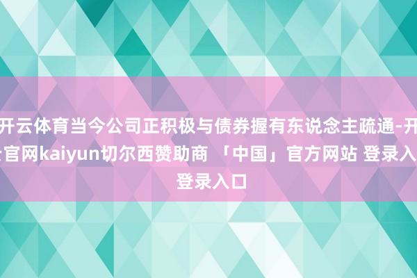 开云体育当今公司正积极与债券握有东说念主疏通-开云官网kaiyun切尔西赞助商 「中国」官方网站 登录入口
