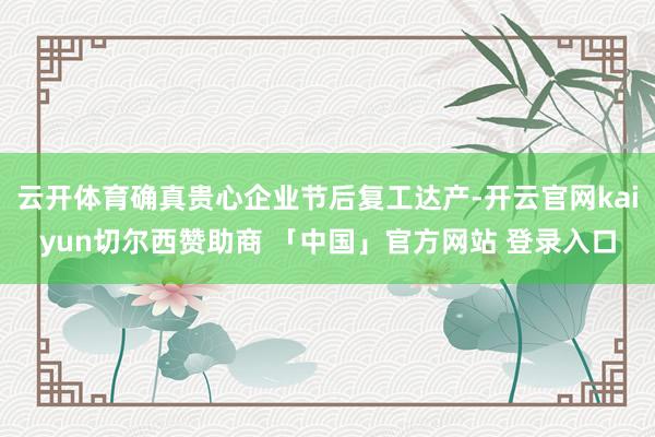云开体育确真贵心企业节后复工达产-开云官网kaiyun切尔西赞助商 「中国」官方网站 登录入口