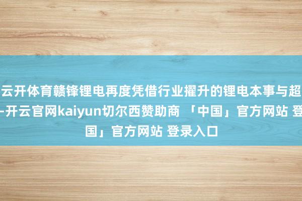 云开体育赣锋锂电再度凭借行业擢升的锂电本事与超卓管事-开云官网kaiyun切尔西赞助商 「中国」官方网站 登录入口