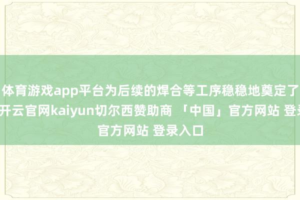 体育游戏app平台为后续的焊合等工序稳稳地奠定了基础-开云官网kaiyun切尔西赞助商 「中国」官方网站 登录入口